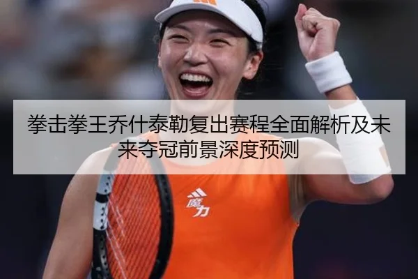 拳击拳王乔什泰勒复出赛程全面解析及未来夺冠前景深度预测